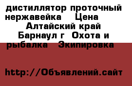 дистиллятор проточный нержавейка  › Цена ­ 800 - Алтайский край, Барнаул г. Охота и рыбалка » Экипировка   